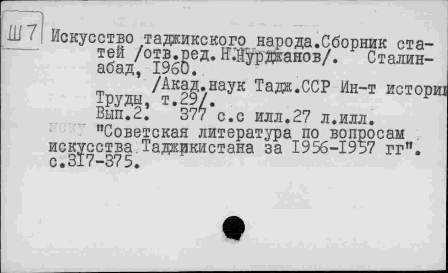 ﻿Ш 1 Искусство таджикского народа.Сборник ста-абад/°І%$ЄД* 1Г‘^данов/* Сталин-
’ /Акад.наук Тада.ССР Ин-т исторш Труды, т.29/.	г
Вып.2. 377 с.с илл.27 л.илл. "Советская литература по вопросам искусства.Таджикистана за 1956-1957 гг". с.317-375.